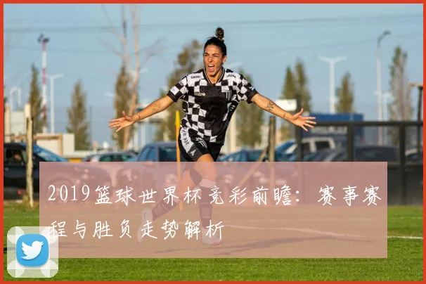 2019篮球世界杯竞彩前瞻：赛事赛程与胜负走势解析
