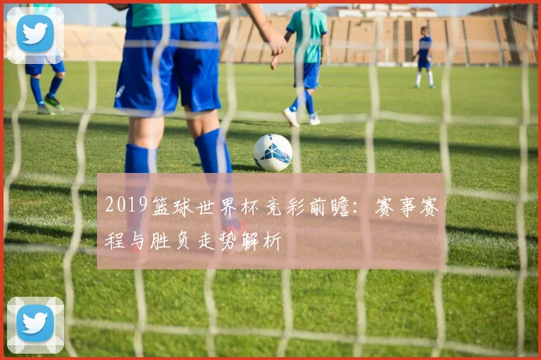 2019篮球世界杯竞彩前瞻:赛事赛程与胜负走势解析